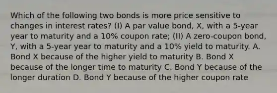 Which of the following two bonds is more price sensitive to changes in interest rates? (I) A par value bond, X, with a 5-year year to maturity and a 10% coupon rate; (II) A zero-coupon bond, Y, with a 5-year year to maturity and a 10% yield to maturity. A. Bond X because of the higher yield to maturity B. Bond X because of the longer time to maturity C. Bond Y because of the longer duration D. Bond Y because of the higher coupon rate