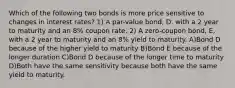 Which of the following two bonds is more price sensitive to changes in interest rates? 1) A par-value bond, D, with a 2 year to maturity and an 8% coupon rate. 2) A zero-coupon bond, E, with a 2 year to maturity and an 8% yield to maturity. A)Bond D because of the higher yield to maturity B)Bond E because of the longer duration C)Bond D because of the longer time to maturity D)Both have the same sensitivity because both have the same yield to maturity.