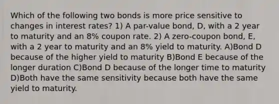 Which of the following two bonds is more price sensitive to changes in interest rates? 1) A par-value bond, D, with a 2 year to maturity and an 8% coupon rate. 2) A zero-coupon bond, E, with a 2 year to maturity and an 8% yield to maturity. A)Bond D because of the higher yield to maturity B)Bond E because of the longer duration C)Bond D because of the longer time to maturity D)Both have the same sensitivity because both have the same yield to maturity.