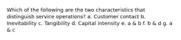 Which of the following are the two characteristics that distinguish service operations? a. Customer contact b. Inevitability c. Tangibility d. Capital intensity e. a & b f. b & d g. a & c