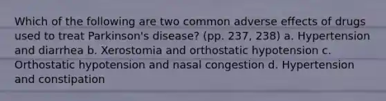 Which of the following are two common adverse effects of drugs used to treat Parkinson's disease? (pp. 237, 238) a. Hypertension and diarrhea b. Xerostomia and orthostatic hypotension c. Orthostatic hypotension and nasal congestion d. Hypertension and constipation