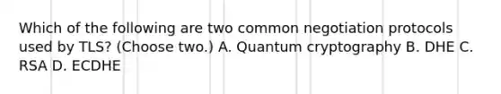 Which of the following are two common negotiation protocols used by TLS? (Choose two.) A. Quantum cryptography B. DHE C. RSA D. ECDHE