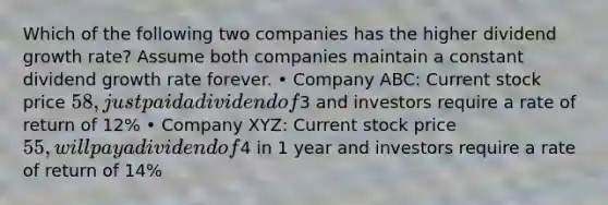 Which of the following two companies has the higher dividend growth rate? Assume both companies maintain a constant dividend growth rate forever. • Company ABC: Current stock price 58, just paid a dividend of3 and investors require a rate of return of 12% • Company XYZ: Current stock price 55, will pay a dividend of4 in 1 year and investors require a rate of return of 14%