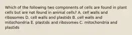 Which of the following two components of cells are found in plant cells but are not found in animal cells? A. cell walls and ribosomes D. cell walls and plastids B. cell walls and mitochondria E. plastids and ribosomes C. mitochondria and plastids