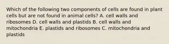 Which of the following two components of cells are found in plant cells but are not found in animal cells? A. cell walls and ribosomes D. cell walls and plastids B. cell walls and mitochondria E. plastids and ribosomes C. mitochondria and plastids