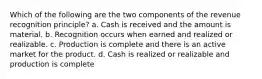 Which of the following are the two components of the revenue recognition principle? a. Cash is received and the amount is material. b. Recognition occurs when earned and realized or realizable. c. Production is complete and there is an active market for the product. d. Cash is realized or realizable and production is complete