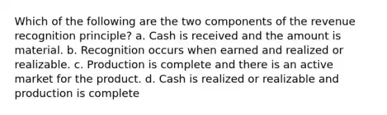 Which of the following are the two components of the revenue recognition principle? a. Cash is received and the amount is material. b. Recognition occurs when earned and realized or realizable. c. Production is complete and there is an active market for the product. d. Cash is realized or realizable and production is complete