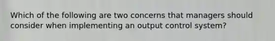 Which of the following are two concerns that managers should consider when implementing an output control system?