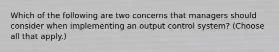 Which of the following are two concerns that managers should consider when implementing an output control system? (Choose all that apply.)