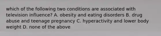 which of the following two conditions are associated with television influence? A. obesity and eating disorders B. drug abuse and teenage pregnancy C. hyperactivity and lower body weight D. none of the above