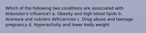 Which of the following two conditions are associated with television's influence? a. Obesity and high blood lipids b. Anorexia and nutrient deficiencies c. Drug abuse and teenage pregnancy d. Hyperactivity and lower body weight