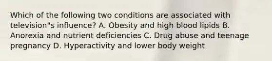 Which of the following two conditions are associated with television"s influence? A. Obesity and high blood lipids B. Anorexia and nutrient deficiencies C. Drug abuse and teenage pregnancy D. Hyperactivity and lower body weight