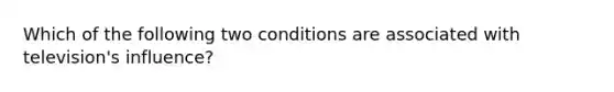 Which of the following two conditions are associated with television's influence?