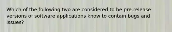 Which of the following two are considered to be pre-release versions of software applications know to contain bugs and issues?