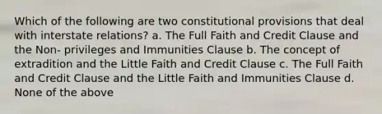 Which of the following are two constitutional provisions that deal with interstate relations? a. The Full Faith and Credit Clause and the Non- privileges and Immunities Clause b. The concept of extradition and the Little Faith and Credit Clause c. The Full Faith and Credit Clause and the Little Faith and Immunities Clause d. None of the above