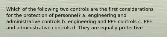 Which of the following two controls are the first considerations for the protection of personnel? a. engineering and administrative controls b. engineering and PPE controls c. PPE and administrative controls d. They are equally protective