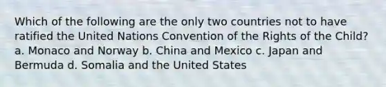 Which of the following are the only two countries not to have ratified the United Nations Convention of the Rights of the Child? a. Monaco and Norway b. China and Mexico c. Japan and Bermuda d. Somalia and the United States