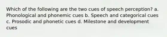 Which of the following are the two cues of speech perception? a. Phonological and phonemic cues b. Speech and categorical cues c. Prosodic and phonetic cues d. Milestone and development cues