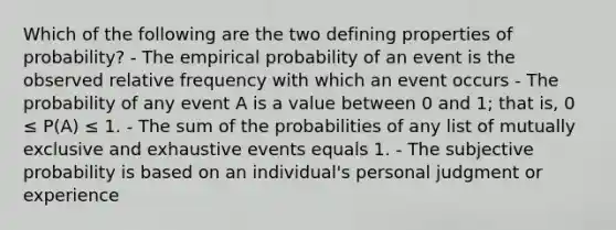 Which of the following are the two defining properties of probability? - The empirical probability of an event is the observed relative frequency with which an event occurs - The probability of any event A is a value between 0 and 1; that is, 0 ≤ P(A) ≤ 1. - The sum of the probabilities of any list of mutually exclusive and exhaustive events equals 1. - The subjective probability is based on an individual's personal judgment or experience