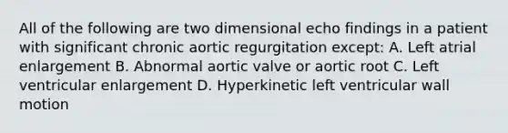 All of the following are two dimensional echo findings in a patient with significant chronic aortic regurgitation except: A. Left atrial enlargement B. Abnormal aortic valve or aortic root C. Left ventricular enlargement D. Hyperkinetic left ventricular wall motion