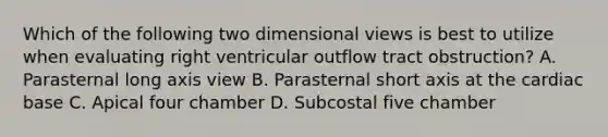 Which of the following two dimensional views is best to utilize when evaluating right ventricular outflow tract obstruction? A. Parasternal long axis view B. Parasternal short axis at the cardiac base C. Apical four chamber D. Subcostal five chamber