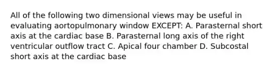 All of the following two dimensional views may be useful in evaluating aortopulmonary window EXCEPT: A. Parasternal short axis at the cardiac base B. Parasternal long axis of the right ventricular outflow tract C. Apical four chamber D. Subcostal short axis at the cardiac base