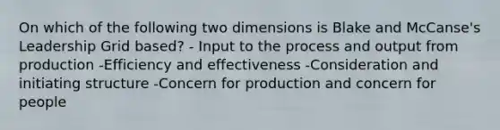 On which of the following two dimensions is Blake and McCanse's Leadership Grid based? - Input to the process and output from production -Efficiency and effectiveness -Consideration and initiating structure -Concern for production and concern for people