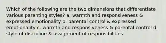 Which of the following are the two dimensions that differentiate various parenting styles? a. warmth and responsiveness & expressed emotionality b. parental control & expressed emotionality c. warmth and responsiveness & parental control d. style of discipline & assignment of responsibilities