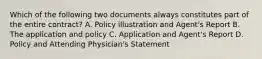 Which of the following two documents always constitutes part of the entire contract? A. Policy illustration and Agent's Report B. The application and policy C. Application and Agent's Report D. Policy and Attending Physician's Statement