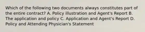 Which of the following two documents always constitutes part of the entire contract? A. Policy illustration and Agent's Report B. The application and policy C. Application and Agent's Report D. Policy and Attending Physician's Statement