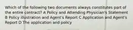 Which of the following two documents always constitutes part of the entire contract? A Policy and Attending Physician's Statement B Policy illustration and Agent's Report C Application and Agent's Report D The application and policy