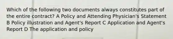 Which of the following two documents always constitutes part of the entire contract? A Policy and Attending Physician's Statement B Policy illustration and Agent's Report C Application and Agent's Report D The application and policy