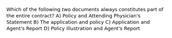 Which of the following two documents always constitutes part of the entire contract? A) Policy and Attending Physician's Statement B) The application and policy C) Application and Agent's Report D) Policy illustration and Agent's Report