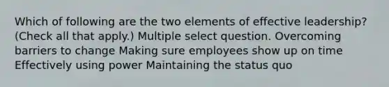 Which of following are the two elements of effective leadership? (Check all that apply.) Multiple select question. Overcoming barriers to change Making sure employees show up on time Effectively using power Maintaining the status quo