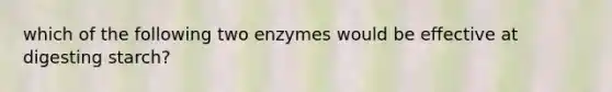 which of the following two enzymes would be effective at digesting starch?