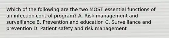 Which of the following are the two MOST essential functions of an infection control program? A. Risk management and surveillance B. Prevention and education C. Surveillance and prevention D. Patient safety and risk management