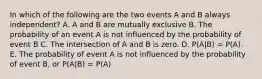 In which of the following are the two events A and B always independent? A. A and B are mutually exclusive B. The probability of an event A is not influenced by the probability of event B C. The intersection of A and B is zero. D. P(A|B) = P(A). E. The probability of event A is not influenced by the probability of event B, or P(A|B) = P(A)