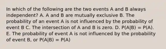 In which of the following are the two events A and B always independent? A. A and B are mutually exclusive B. The probability of an event A is not influenced by the probability of event B C. The intersection of A and B is zero. D. P(A|B) = P(A). E. The probability of event A is not influenced by the probability of event B, or P(A|B) = P(A)