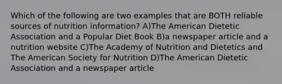 Which of the following are two examples that are BOTH reliable sources of nutrition information? A)The American Dietetic Association and a Popular Diet Book B)a newspaper article and a nutrition website C)The Academy of Nutrition and Dietetics and The American Society for Nutrition D)The American Dietetic Association and a newspaper article