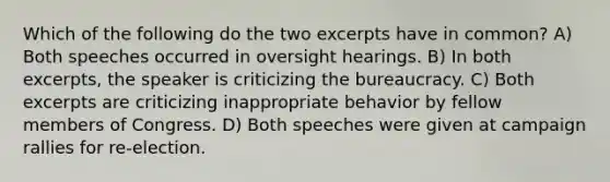 Which of the following do the two excerpts have in common? A) Both speeches occurred in oversight hearings. B) In both excerpts, the speaker is criticizing the bureaucracy. C) Both excerpts are criticizing inappropriate behavior by fellow members of Congress. D) Both speeches were given at campaign rallies for re-election.