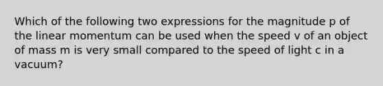 Which of the following two expressions for the magnitude p of the linear momentum can be used when the speed v of an object of mass m is very small compared to the speed of light c in a vacuum?