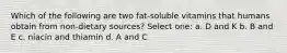 Which of the following are two fat-soluble vitamins that humans obtain from non-dietary sources? Select one: a. D and K b. B and E c. niacin and thiamin d. A and C