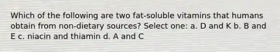 Which of the following are two fat-soluble vitamins that humans obtain from non-dietary sources? Select one: a. D and K b. B and E c. niacin and thiamin d. A and C