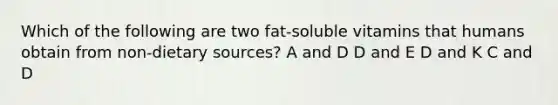 Which of the following are two fat-soluble vitamins that humans obtain from non-dietary sources? A and D D and E D and K C and D