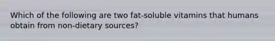 Which of the following are two fat-soluble vitamins that humans obtain from non-dietary sources?