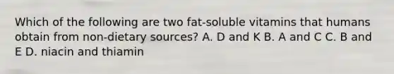 Which of the following are two fat-soluble vitamins that humans obtain from non-dietary sources? A. D and K B. A and C C. B and E D. niacin and thiamin