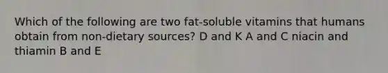 Which of the following are two fat-soluble vitamins that humans obtain from non-dietary sources? D and K A and C niacin and thiamin B and E