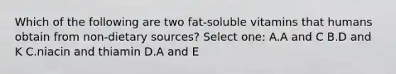 Which of the following are two fat-soluble vitamins that humans obtain from non-dietary sources? Select one: A.A and C B.D and K C.niacin and thiamin D.A and E