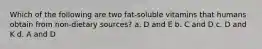 Which of the following are two fat-soluble vitamins that humans obtain from non-dietary sources? a. D and E b. C and D c. D and K d. A and D