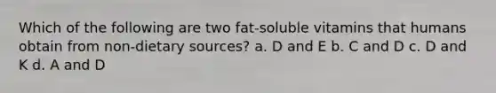 Which of the following are two fat-soluble vitamins that humans obtain from non-dietary sources? a. D and E b. C and D c. D and K d. A and D